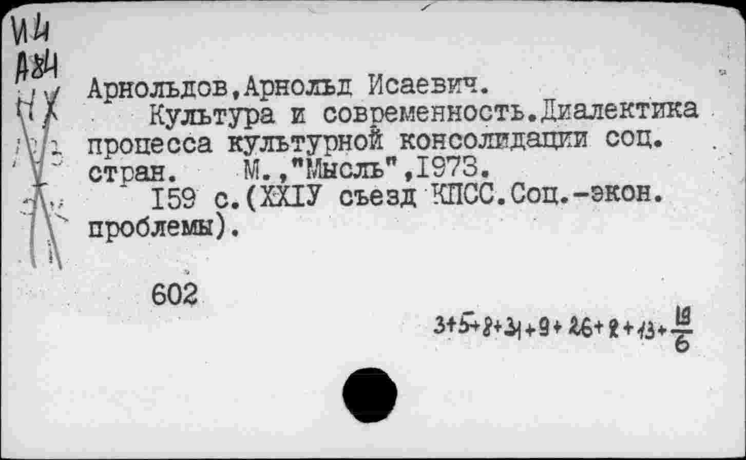 ﻿ei;
Арнольдов,Арнольд Исаевич.
у А * Культура и современность.Диалектика процесса культурной консолидации соц.
V стран.	М.,"Мысль",1973.
X * 159 с.(ХХ1У съезд КПСС.Соц.-экон.
\ проблемы).
602
О